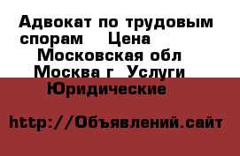Адвокат по трудовым спорам. › Цена ­ 1 500 - Московская обл., Москва г. Услуги » Юридические   